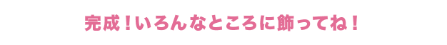 完成！いろんなところに飾ってね！